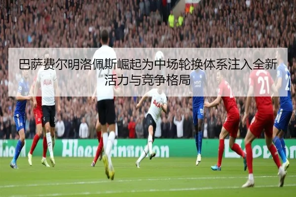 巴萨费尔明洛佩斯崛起为中场轮换体系注入全新活力与竞争格局